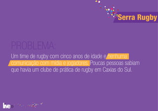 Serra Rugby


PROBLEMA:
Um time de rugby com cinco anos de idade e nenhuma
comunicação com mídia e jogadores. Poucas pessoas sabiam
que havia um clube de prática de rugby em Caxias do Sul.
 
