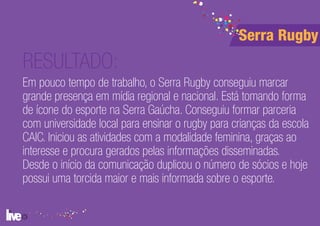 Serra Rugby
RESULTADO:
Em pouco tempo de trabalho, o Serra Rugby conseguiu marcar
grande presença em mídia regional e nacional. Está tomando forma
de ícone do esporte na Serra Gaúcha. Conseguiu formar parceria
com universidade local para ensinar o rugby para crianças da escola
CAIC. Iniciou as atividades com a modalidade feminina, graças ao
interesse e procura gerados pelas informações disseminadas.
Desde o início da comunicação duplicou o número de sócios e hoje
possui uma torcida maior e mais informada sobre o esporte.
 