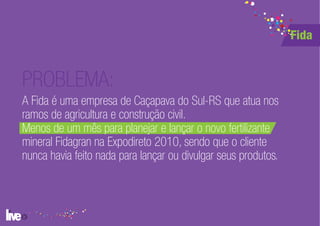 Fida


PROBLEMA:
A Fida é uma empresa de Caçapava do Sul-RS que atua nos
ramos de agricultura e construção civil.
Menos de um mês para planejar e lançar o novo fertilizante
mineral Fidagran na Expodireto 2010, sendo que o cliente
nunca havia feito nada para lançar ou divulgar seus produtos.
 