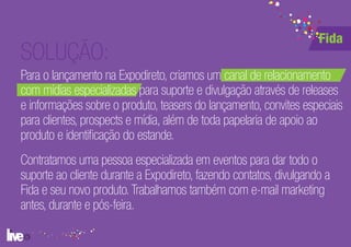 Fida
SOLUÇÃO:
Para o lançamento na Expodireto, criamos um canal de relacionamento
com mídias especializadas para suporte e divulgação através de releases
e informações sobre o produto, teasers do lançamento, convites especiais
para clientes, prospects e mídia, além de toda papelaria de apoio ao
produto e identificação do estande.
Contratamos uma pessoa especializada em eventos para dar todo o
suporte ao cliente durante a Expodireto, fazendo contatos, divulgando a
Fida e seu novo produto. Trabalhamos também com e-mail marketing
antes, durante e pós-feira.
 