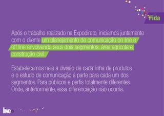 Fida

Após o trabalho realizado na Expodireto, iniciamos juntamente
com o cliente um planejamento de comunicação on line e
off line envolvendo seus dois segmentos: área agrícola e
construção civil.

Estabelecemos nele a divisão de cada linha de produtos
e o estudo de comunicação à parte para cada um dos
segmentos. Para públicos e perfis totalmente diferentes.
Onde, anteriormente, essa diferenciação não ocorria.
 