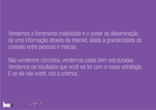 Vendemos a ferramenta criatividade e o poder de disseminação
de uma informação através da internet, aliada à grandiosidade da
conexão entre pessoas e marcas.

Não vendemos cômodos, vendemos casas bem estruturadas.
Vendemos os resultados que você vai ter com a nossa estratégia.
E se ela não existir, nós a criamos.
 