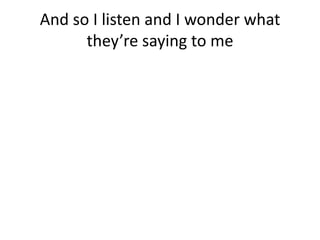And so I listen and I wonder what
      they’re saying to me
 