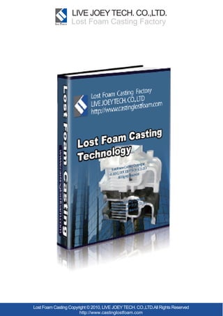 LIVE JOEY TECH. CO.,LTD.
                   Lost Foam Casting Factory




Lost Foam Casting Copyright © 2010, LIVE JOEY TECH. CO.,LTD.All Rights Reserved
                       http://www.castinglostfoam.com
 