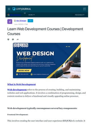Learn Web Development Courses |Development
Courses
What Is Web Development
Web development refers to the process of creating, building, and maintaining
websites and web applications. It involves a combination of programming, design, and
content creation to deliver a functional and visually appealing online presence.
Web development typically encompasses several key components:
Frontend Development:
This involves creating the user interface and user experience (UI/UX) of a website.It
dev bhargav
June 142023,17:45
DEV BHARGAV READABILITY
MORE
 