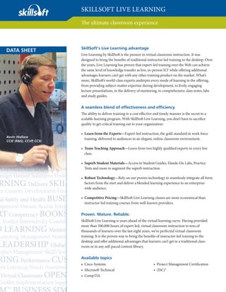 SKILLSOFT LIVE LEARNING
                        The ultimate classroom experience



                        SkillSoft’s Live Learning advantage
DATA SHEET
                        Live Learning by SkillSoft is the pioneer in virtual classroom instruction. It was
                        designed to bring the beneﬁts of traditional instructor-led training to the desktop. Over
                        the years, Live Learning has proven that expert-led training over the Web can achieve
                        the same level of knowledge transfer as live, in-person ILT while oﬀering additional
                        advantages learners can’t get with any other training product on the market. What’s
                        more, SkillSoft’s world-class experts underpin every mode of learning in the oﬀering,
                        from providing subject-matter expertise during development, to lively, engaging
                        lecture presentations, to the delivery of mentoring, to comprehensive class notes, labs
                        and study guides.

                        A seamless blend of effectiveness and efficiency
                        The ability to deliver training in a cost eﬀective and timely manner is the secret to a
                        scalable learning program. With SkillSoft Live Learning, you don’t have to sacriﬁce
                        quality to get critical training out to your organization:

                        • Learn from the Experts—Expert-led instruction, the gold-standard in work force
Kevin Wallace
                          training, delivered to audiences in an elegant, online classroom environment.
CCIE (R&S), CCVP CCSI
                ,

                        • Team Teaching Approach—Learn from two highly qualiﬁed experts in every live
                          class.

                        • Superb Student Materials—Access to Student Guides, Hands-On Labs, Practice
                          Tests and more to augment the superb instruction.

                        • Robust Technology—Rely on our proven technology to seamlessly integrate all form
                          factors from the start and deliver a blended learning experience to an enterprise-
                          wide audience.

                        • Competitive Pricing—SkillSoft Live Learning classes are more economical than
                          instructor-led training courses from well-known providers.

                        Proven. Mature. Reliable.
                        SkillSoft Live Learning is years ahead of the virtual learning curve. Having provided
                        more than 500,000 hours of expert-led, virtual classroom instruction to tens of
                        thousands of learners over the last eight years, we’ve perfected virtual classroom
                        training. It is the proven way to bring the beneﬁts of instructor-led training to the
                        desktop and oﬀer additional advantages that learners can’t get in a traditional class-
                        room or in any self-paced content library.

                        Available topics
                        • Cisco Systems                                   • Project Management Certiﬁcation
                        • Microsoft Technical                             • (ISC)2
                        • CompTIA
 