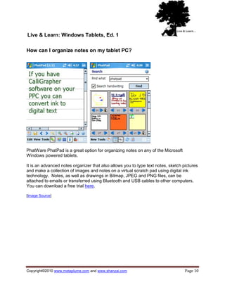 Live & Learn: Windows Tablets, Ed. 1

How can I organize notes on my tablet PC?




PhatWare PhatPad is a great option for organizing notes on any of the Microsoft
Windows powered tablets.

It is an advanced notes organizer that also allows you to type text notes, sketch pictures
and make a collection of images and notes on a virtual scratch pad using digital ink
technology. Notes, as well as drawings in Bitmap, JPEG and PNG files, can be
attached to emails or transferred using Bluetooth and USB cables to other computers.
You can download a free trial here.

[Image Source]




Copyright©2010 www.metaplume.com and www.shanzai.com                               Page 10
 