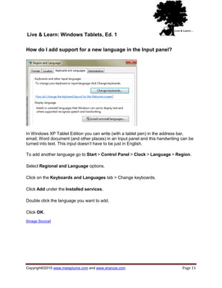 Live & Learn: Windows Tablets, Ed. 1

How do I add support for a new language in the Input panel?




In Windows XP Tablet Edition you can write (with a tablet pen) in the address bar,
email, Word document (and other places) in an Input panel and this handwriting can be
turned into text. This input doesn‘t have to be just in English.

To add another language go to Start > Control Panel > Clock > Language > Region.

Select Regional and Language options.

Click on the Keyboards and Languages tab > Change keyboards.

Click Add under the Installed services.

Double click the language you want to add.

Click OK.

[Image Source]




Copyright©2010 www.metaplume.com and www.shanzai.com                           Page 11
 