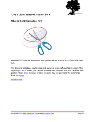 Live & Learn: Windows Tablets, Ed. 1

What is the Snipping tool for?




Windows XP Tablet PC Edition has an Experience Pack that has a lot of nifty little tools
in it.

The Snipping tool allows you to select and capture a section of your tablet screen. After
capturing a part of screen, you can add a handwritten comment to it. You can even then
paste it into an email message or other program. You can download the Experience
Pack from here.

[Image Source]




Copyright©2010 www.metaplume.com and www.shanzai.com                              Page 12
 