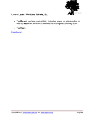 Live & Learn: Windows Tablets, Ed. 1


      Tap Merge if you have existing Sticky Notes that you do not wish to delete, or
       else tap Replace if you want to overwrite the existing stack of Sticky Notes.

      Tap Open.

[Image Source]




Copyright©2010 www.metaplume.com and www.shanzai.com                             Page 14
 