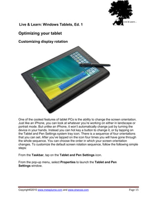 Live & Learn: Windows Tablets, Ed. 1

Optimizing your tablet
Customizing display rotation




One of the coolest features of tablet PCs is the ability to change the screen orientation.
Just like an iPhone, you can look at whatever you‘re working on either in landscape or
portrait mode. But unlike an iPhone, it won‘t automatically change just by turning the
device in your hands. Instead you can hot key a button to change it, or by tapping on
the Tablet and Pen Settings system tray icon. There is a sequence of four orientations
that you can set. After you‘ve tapped on the icon four times you will have gone through
the whole sequence. You can choose the order in which your screen orientation
changes. To customize the default screen rotation sequence, follow the following simple
steps:

From the Taskbar, tap on the Tablet and Pen Settings icon.

From the pop-up menu, select Properties to launch the Tablet and Pen
Settings window.




Copyright©2010 www.metaplume.com and www.shanzai.com                               Page 15
 
