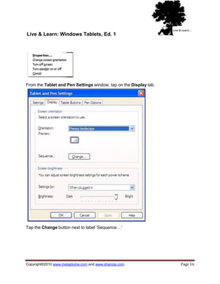 Live & Learn: Windows Tablets, Ed. 1




From the Tablet and Pen Settings window, tap on the Display tab.




Tap the Change button next to label ‗Sequence…‘




Copyright©2010 www.metaplume.com and www.shanzai.com               Page 16
 