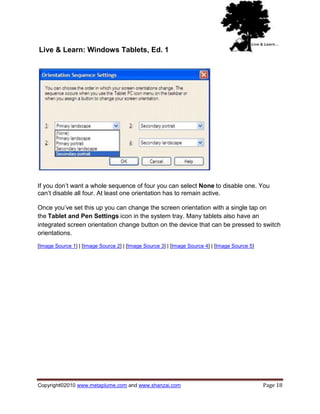 Live & Learn: Windows Tablets, Ed. 1




If you don‘t want a whole sequence of four you can select None to disable one. You
can‘t disable all four. At least one orientation has to remain active.

Once you‘ve set this up you can change the screen orientation with a single tap on
the Tablet and Pen Settings icon in the system tray. Many tablets also have an
integrated screen orientation change button on the device that can be pressed to switch
orientations.

[Image Source 1] | [Image Source 2] | [Image Source 3] | [Image Source 4] | [Image Source 5]




Copyright©2010 www.metaplume.com and www.shanzai.com                                           Page 18
 
