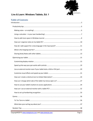 Live & Learn: Windows Tablets, Ed. 1

Table of Contents
Introduction .................................................................................................................................................. 5

   Productivity tips ........................................................................................................................................ 6

       Making notes – on anything! ................................................................................................................ 6

       Using a calculator - in your own handwriting! ...................................................................................... 7

       How to add more space in Windows Journal ....................................................................................... 8

       How can I organize notes on my tablet PC? ....................................................................................... 10

       How do I add support for a new language in the Input panel? .......................................................... 11

       What is the Snipping tool for? ............................................................................................................ 12

       Sharing Sticky Notes with other tablets .............................................................................................. 13

   Optimizing your tablet ............................................................................................................................ 15

       Customizing display rotation .............................................................................................................. 15

       Speed up the way your pen works with controls ............................................................................... 19

       Use an external monitor even if your tablet lacks a VGA or DVI port ................................................ 20

       Customize visual effects and speed up your tablet ............................................................................ 21

       How can I create a shortcut icon to initiate hibernation? .................................................................. 24

       How can I change which side of the tablet my menus open on? ....................................................... 27

       How to use your tablet’s buttons to access applications ................................................................... 29

       How can I use an external monitor with a tablet PC?......................................................................... 32

       How to set up handwriting recognition .............................................................................................. 33

   Games ..................................................................................................................................................... 36

       Tic Tac Toe on a tablet ........................................................................................................................ 36

       What does your writing say about you? ............................................................................................. 37

   Random Tips ........................................................................................................................................... 38

Copyright©2010 www.metaplume.com and www.shanzai.com                                                                                                  Page 2
 
