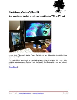 Live & Learn: Windows Tablets, Ed. 1

Use an external monitor even if your tablet lacks a VGA or DVI port




If your tablet PC doesn‘t have a VGA or DVI port you can still connect your tablet to an
external monitor.

Connect tablet to an external monitor by buying a specialized adapter that turns a USB
port into a video adaptor. Google it and you‘ll easily find places where you can get one
online.

[Image Source]




Copyright©2010 www.metaplume.com and www.shanzai.com                              Page 20
 