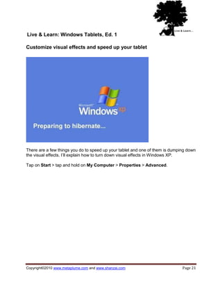 Live & Learn: Windows Tablets, Ed. 1

Customize visual effects and speed up your tablet




There are a few things you do to speed up your tablet and one of them is dumping down
the visual effects. I‘ll explain how to turn down visual effects in Windows XP.

Tap on Start > tap and hold on My Computer > Properties > Advanced.




Copyright©2010 www.metaplume.com and www.shanzai.com                          Page 21
 