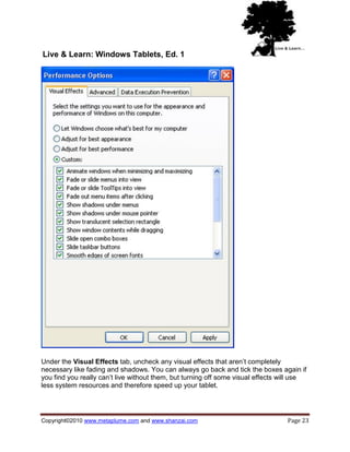 Live & Learn: Windows Tablets, Ed. 1




Under the Visual Effects tab, uncheck any visual effects that aren‘t completely
necessary like fading and shadows. You can always go back and tick the boxes again if
you find you really can‘t live without them, but turning off some visual effects will use
less system resources and therefore speed up your tablet.




Copyright©2010 www.metaplume.com and www.shanzai.com                              Page 23
 