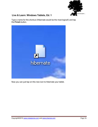 Live & Learn: Windows Tablets, Ed. 1
Type a name for the shortcut (Hibernate would be the most logical!) and tap
the Finish button.




Now you can just tap on this new icon to hibernate your tablet.




Copyright©2010 www.metaplume.com and www.shanzai.com                          Page 26
 
