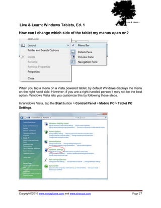 Live & Learn: Windows Tablets, Ed. 1

How can I change which side of the tablet my menus open on?




When you tap a menu on a Vista powered tablet, by default Windows displays the menu
on the right hand side. However, if you are a right-handed person it may not be the best
option. Windows Vista lets you customize this by following these steps.

In Windows Vista, tap the Start button > Control Panel > Mobile PC > Tablet PC
Settings.




Copyright©2010 www.metaplume.com and www.shanzai.com                             Page 27
 