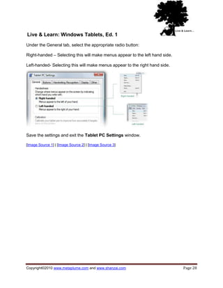 Live & Learn: Windows Tablets, Ed. 1
Under the General tab, select the appropriate radio button:

Right-handed – Selecting this will make menus appear to the left hand side.

Left-handed- Selecting this will make menus appear to the right hand side.




Save the settings and exit the Tablet PC Settings window.

[Image Source 1] | [Image Source 2] | [Image Source 3]




Copyright©2010 www.metaplume.com and www.shanzai.com                          Page 28
 