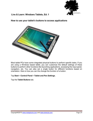 Live & Learn: Windows Tablets, Ed. 1

How to use your tablet’s buttons to access applications




Most tablet PCs have some integrated physical buttons to perform specific tasks. If you
are using a Windows based tablet, you can customize the default settings of these
buttons to perform other functions like launching applications, accessing the input panel,
navigation, etc. You can also set a single button for different functions based on
orientation. Here is how you can the change the function of a button:

Tap Start > Control Panel > Tablet and Pen Settings.

Tap the Tablet Buttons tab.




Copyright©2010 www.metaplume.com and www.shanzai.com                              Page 29
 