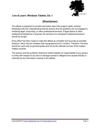 Live & Learn: Windows Tablets, Ed. 1

                                    (Disclaimer)
This eBook is designed to provide information about the subject matter covered,
distributed with the understanding that the authors and the publisher are not engaged in
rendering legal, accounting, or other professional services. If legal advice or other
professional assistance is required, the services of a competent professional person
should be sought.

Every effort has been made to make this eBook as complete and accurate as possible.
However, there may be mistakes both typographical and in content. Therefore, the texts
should be used only as general guides and not as the ultimate sources of the subject
matters covered.

The authors and the publisher shall have neither liability nor responsibility to any person
or entity with respect to any loss or damage caused or alleged to be caused directly or
indirectly by the information covered in this eBook.




Copyright©2010 www.metaplume.com and www.shanzai.com                                 Page 3
 