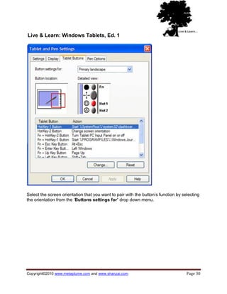Live & Learn: Windows Tablets, Ed. 1




Select the screen orientation that you want to pair with the button‘s function by selecting
the orientation from the ‗Buttons settings for’ drop down menu.




Copyright©2010 www.metaplume.com and www.shanzai.com                                Page 30
 