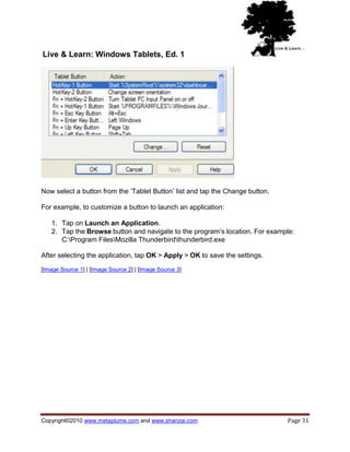 Live & Learn: Windows Tablets, Ed. 1




Now select a button from the ‗Tablet Button‘ list and tap the Change button.

For example, to customize a button to launch an application:

   1. Tap on Launch an Application.
   2. Tap the Browse button and navigate to the program‘s location. For example:
      C:Program FilesMozilla Thunderbirdthunderbird.exe

After selecting the application, tap OK > Apply > OK to save the settings.

[Image Source 1] | [Image Source 2] | [Image Source 3]




Copyright©2010 www.metaplume.com and www.shanzai.com                           Page 31
 