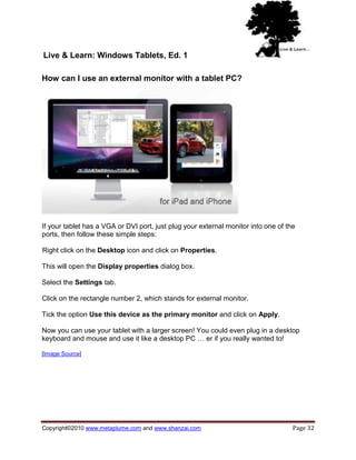 Live & Learn: Windows Tablets, Ed. 1

How can I use an external monitor with a tablet PC?




If your tablet has a VGA or DVI port, just plug your external monitor into one of the
ports, then follow these simple steps:

Right click on the Desktop icon and click on Properties.

This will open the Display properties dialog box.

Select the Settings tab.

Click on the rectangle number 2, which stands for external monitor.

Tick the option Use this device as the primary monitor and click on Apply.

Now you can use your tablet with a larger screen! You could even plug in a desktop
keyboard and mouse and use it like a desktop PC … er if you really wanted to!

[Image Source]




Copyright©2010 www.metaplume.com and www.shanzai.com                                Page 32
 