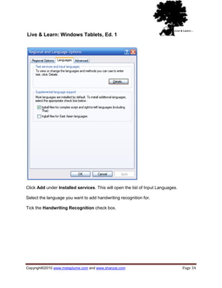Live & Learn: Windows Tablets, Ed. 1




Click Add under Installed services. This will open the list of Input Languages.

Select the language you want to add handwriting recognition for.

Tick the Handwriting Recognition check box.




Copyright©2010 www.metaplume.com and www.shanzai.com                              Page 34
 