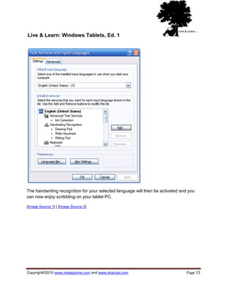 Live & Learn: Windows Tablets, Ed. 1




The handwriting recognition for your selected language will then be activated and you
can now enjoy scribbling on your tablet PC.

[Image Source 1] | [Image Source 2]




Copyright©2010 www.metaplume.com and www.shanzai.com                            Page 35
 