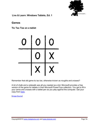 Live & Learn: Windows Tablets, Ed. 1


Games
Tic Tac Toe on a tablet




Remember that old game tic tac toe, otherwise known as noughts and crosses?

A bit of chalk and a sidewalk was all you needed as a kid. Microsoft provides a free
version of the game for tablets in their Microsoft PowerToys collection. You get to fill in
your zeros and crosses with a tablet pen as you play against the computer. Get your
copy from here.

[Image Source]




Copyright©2010 www.metaplume.com and www.shanzai.com                                 Page 36
 