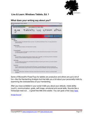 Live & Learn: Windows Tablets, Ed. 1

What does your writing say about you?




Some of Microsoft‘s PowerToys for tablets are productive and others are just a bit of
fun—like the Handwriting Analysis tool that tells you a bit about your personality traits by
examining the characteristics of your handwriting.

After you have scribbled in your script it tells you about your attitude, metal ability
(ouch!), communication, goals, self image, emotional and social skills. Sounds like a
horoscope read out … a great free little time waster. You can grab a free copy here.

[Image Source]




Copyright©2010 www.metaplume.com and www.shanzai.com                                Page 37
 
