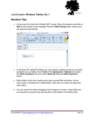 Live & Learn: Windows Tablets, Ed. 1

Random Tips
      Using a pen for emails with Outlook 2007 is easy. Open the program and click on
       New to start writing a new message. Press the Start Inking button, choose your
       pen type and start writing!




      In Windows XP Tablet PC Edition you can change a setting so that you can write
       anywhere on your tablet. Go to Tools in the Input panel > Options and select
       the ‗Write Anywhere’ tab and check ‗Show the Turn on Write Anywhere’
       button.

      Sticky Notes, which are a handy way to give yourself little reminders, can be
       color coded. In Windows PC Tablet Edition, right click on a Note and select the
       color option.

      You can resize the note by dragging it by its edges or corners. Voice Notes can
       be recorded by using the red record button at the bottom of the Sticky Note.




Copyright©2010 www.metaplume.com and www.shanzai.com                             Page 38
 