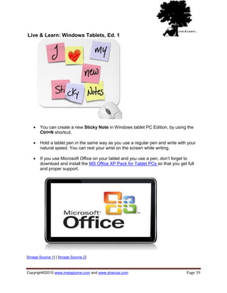 Live & Learn: Windows Tablets, Ed. 1




      You can create a new Sticky Note in Windows tablet PC Edition, by using the
       Ctrl+N shortcut.

      Hold a tablet pen in the same way as you use a regular pen and write with your
       natural speed. You can rest your wrist on the screen while writing.

      If you use Microsoft Office on your tablet and you use a pen, don‘t forget to
       download and install the MS Office XP Pack for Tablet PCs so that you get full
       and proper support.




[Image Source 1] | [Image Source 2]



Copyright©2010 www.metaplume.com and www.shanzai.com                             Page 39
 