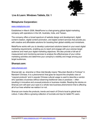 Live & Learn: Windows Tablets, Ed. 1

Metaplume Corporation:
www.metaplume.com

Established in March 2008, MetaPlume is a fast-growing global digital marketing
company with operations in the UK, Australia, India, and Taiwan.

The company offers a broad spectrum of website design and development, digital
content creation, digital content promotion, and digital content services that provide you
with creative and affordable solutions for boosting their global visibility and mindshare.

MetaPlume works with you to develop customized solutions based on your exact digital
marketing requirements, enabling you to reach and engage with your precise target
audience and meet your digital marketing objectives. We also provide a full set of
measurement and monitoring services to analyze the effectiveness of your online
marketing activities and determine your company‘s visibility and image among your
target audiences.

Shanzai.com:
www.shanzai.com

Shanzai [alt. sp. shanzhai or Shan Zai] literally means "Mountain Bandit or Fortress" in
Mandarin Chinese. It is a phenomenon that goes far beyond the simplistic view of
―copycat products‖ and in popular Chinese cultural usage is used to describe a vendor
who operates a business without observing traditional rules or practices -- often
resulting in innovative and unusual products or business models. Reading the stories on
Shanzai.com will open your eyes to a whole new business phenomenon that is affecting
all of our lives whether we realize it or not.

Shanzai.com tracks the products, trends and reach of China's local to global tech
culture. It also offers a growing collection of turorials and tips for tablet PC users.




Copyright©2010 www.metaplume.com and www.shanzai.com                                      Page 4
 