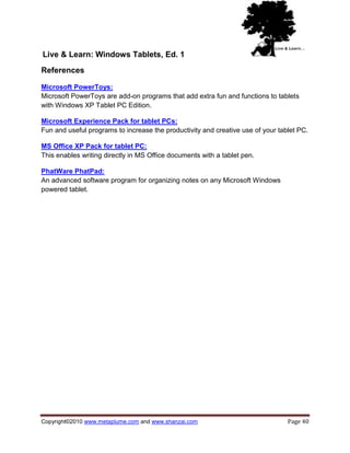 Live & Learn: Windows Tablets, Ed. 1
References

Microsoft PowerToys:
Microsoft PowerToys are add-on programs that add extra fun and functions to tablets
with Windows XP Tablet PC Edition.

Microsoft Experience Pack for tablet PCs:
Fun and useful programs to increase the productivity and creative use of your tablet PC.

MS Office XP Pack for tablet PC:
This enables writing directly in MS Office documents with a tablet pen.

PhatWare PhatPad:
An advanced software program for organizing notes on any Microsoft Windows
powered tablet.




Copyright©2010 www.metaplume.com and www.shanzai.com                             Page 40
 