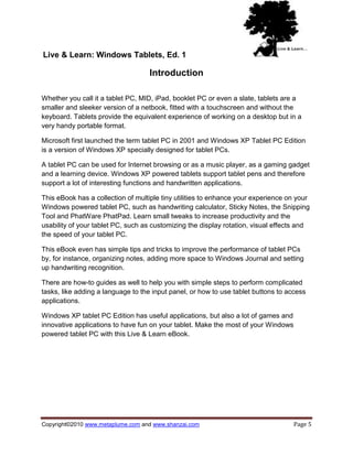 Live & Learn: Windows Tablets, Ed. 1

                                   Introduction

Whether you call it a tablet PC, MID, iPad, booklet PC or even a slate, tablets are a
smaller and sleeker version of a netbook, fitted with a touchscreen and without the
keyboard. Tablets provide the equivalent experience of working on a desktop but in a
very handy portable format.

Microsoft first launched the term tablet PC in 2001 and Windows XP Tablet PC Edition
is a version of Windows XP specially designed for tablet PCs.

A tablet PC can be used for Internet browsing or as a music player, as a gaming gadget
and a learning device. Windows XP powered tablets support tablet pens and therefore
support a lot of interesting functions and handwritten applications.

This eBook has a collection of multiple tiny utilities to enhance your experience on your
Windows powered tablet PC, such as handwriting calculator, Sticky Notes, the Snipping
Tool and PhatWare PhatPad. Learn small tweaks to increase productivity and the
usability of your tablet PC, such as customizing the display rotation, visual effects and
the speed of your tablet PC.

This eBook even has simple tips and tricks to improve the performance of tablet PCs
by, for instance, organizing notes, adding more space to Windows Journal and setting
up handwriting recognition.

There are how-to guides as well to help you with simple steps to perform complicated
tasks, like adding a language to the input panel, or how to use tablet buttons to access
applications.

Windows XP tablet PC Edition has useful applications, but also a lot of games and
innovative applications to have fun on your tablet. Make the most of your Windows
powered tablet PC with this Live & Learn eBook.




Copyright©2010 www.metaplume.com and www.shanzai.com                                Page 5
 