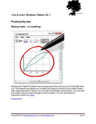Live & Learn: Windows Tablets, Ed. 1


Productivity tips
Making notes – on anything!




Windows XP Tablet PC Edition has an Experience Pack that has a lot of nifty little tools
in it. The Snipping tool allows you to select and capture a section of your tablet screen.
After capturing a part of screen, you can add a handwritten comment to it. You can even
then paste it into an email message or other program. You can download the
Experience Pack from here.
[Image Source]




Copyright©2010 www.metaplume.com and www.shanzai.com                                Page 6
 
