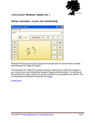 Live & Learn: Windows Tablets, Ed. 1

Using a calculator - in your own handwriting!




Microsoft PowerToys are add-on programs that add extra fun and functions to tablet
with Windows XP Tablet PC Edition.

The Calculator for Tablet PC is pretty cool since it allows you to write the numbers in
your sums in your own handwriting instead of tapping number buttons. You still tap on
the symbols for mutiply, divide, etc, but the numbers in your equations are written! You
can download the Calculator PowerToy from here.

[Image Source]




Copyright©2010 www.metaplume.com and www.shanzai.com                               Page 7
 