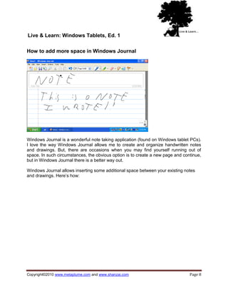 Live & Learn: Windows Tablets, Ed. 1

How to add more space in Windows Journal




Windows Journal is a wonderful note taking application (found on Windows tablet PCs).
I love the way Windows Journal allows me to create and organize handwritten notes
and drawings. But, there are occasions when you may find yourself running out of
space. In such circumstances, the obvious option is to create a new page and continue,
but in Windows Journal there is a better way out.

Windows Journal allows inserting some additional space between your existing notes
and drawings. Here‘s how:




Copyright©2010 www.metaplume.com and www.shanzai.com                            Page 8
 