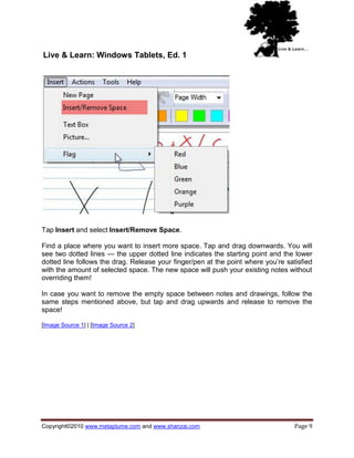 Live & Learn: Windows Tablets, Ed. 1




Tap Insert and select Insert/Remove Space.

Find a place where you want to insert more space. Tap and drag downwards. You will
see two dotted lines — the upper dotted line indicates the starting point and the lower
dotted line follows the drag. Release your finger/pen at the point where you‘re satisfied
with the amount of selected space. The new space will push your existing notes without
overriding them!

In case you want to remove the empty space between notes and drawings, follow the
same steps mentioned above, but tap and drag upwards and release to remove the
space!

[Image Source 1] | [Image Source 2]




Copyright©2010 www.metaplume.com and www.shanzai.com                               Page 9
 