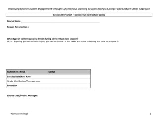 Improving Online Student Engagement through Synchronous Learning Sessions Using a College-wide Lecture Series Approach

                                              Session Worksheet – Design your own lecture series

Course Name __________________________________________________________________

Reason for selection :



What type of content can you deliver during a live virtual class session?
NOTE: anything you can do on-campus, you can do online…it just takes a bit more creativity and time to prepare 




CURRENT STATUS                           GOALS
Success Rate/Pass Rate
Grade distribution/Average score
Retention



Course Lead/Project Manager:




   Rasmussen College                                                                                                 1
 