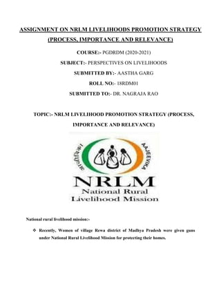 ASSIGNMENT ON NRLM LIVELIHOODS PROMOTION STRATEGY
(PROCESS, IMPORTANCE AND RELEVANCE)
COURSE:- PGDRDM (2020-2021)
SUBJECT:- PERSPECTIVES ON LIVELIHOODS
SUBMITTED BY:- AASTHA GARG
ROLL NO:- 18RDM01
SUBMITTED TO:- DR. NAGRAJA RAO
TOPIC:- NRLM LIVELIHOOD PROMOTION STRATEGY (PROCESS,
IMPORTANCE AND RELEVANCE)
National rural livelihood mission:-
 Recently, Women of village Rewa district of Madhya Pradesh were given guns
under National Rural Livelihood Mission for protecting their homes.
 