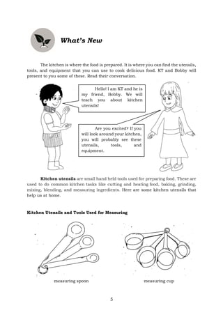 5
What’s New
The kitchen is where the food is prepared. It is where you can find the utensils,
tools, and equipment that you can use to cook delicious food. KT and Bobby will
present to you some of these. Read their conversation.
Kitchen utensils are small hand held tools used for preparing food. These are
used to do common kitchen tasks like cutting and heating food, baking, grinding,
mixing, blending, and measuring ingredients. Here are some kitchen utensils that
help us at home.
Kitchen Utensils and Tools Used for Measuring
measuring spoon measuring cup
Hello! I am KT and he is
my friend, Bobby. We will
teach you about kitchen
utensils!
Are you excited? If you
will look around your kitchen,
you will probably see these
utensils, tools, and
equipment.
 