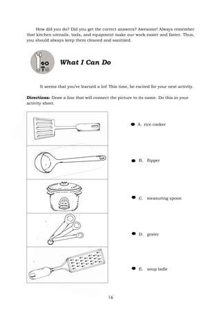 16
How did you do? Did you get the correct answers? Awesome! Always remember
that kitchen utensils, tools, and equipment make our work easier and faster. Thus,
you should always keep them cleaned and sanitized.
What I Can Do
It seems that you’ve learned a lot! This time, be excited for your next activity.
Directions: Draw a line that will connect the picture to its name. Do this in your
activity sheet.
A. rice cooker
B. flipper
C. measuring spoon
D. grater
E. soup ladle
 