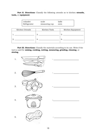 18
Part II. Directions: Classify the following utensils as to kitchen utensils,
tools, or equipment.
Kitchen Utensils Kitchen Tools Kitchen Equipment
1. ______________________
2. ______________________
3. _______________________
4. _______________________
5. _______________________
6. _______________________
Part III. Directions: Classify the materials according to its use. Write if the
tool is used for mixing, cooking, cutting, measuring, grinding, cleaning, or
storing.
1. - __________________________
2. - __________________________
3. - ___________________________
4. -___________________________
5. - ____________________________
colander scale ladle
Refrigerator measuring cup oven
 