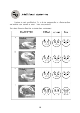 19
Additional Activities
It’s time to visit your kitchen! Try to do the steps needed to effectively clean
and sanitize your utensils at home. I know you can do it!
Directions: Color the face that best describes your answer.
I CAN DO THIS! Difficult Average Easy
1.
2.
3.
4.
 