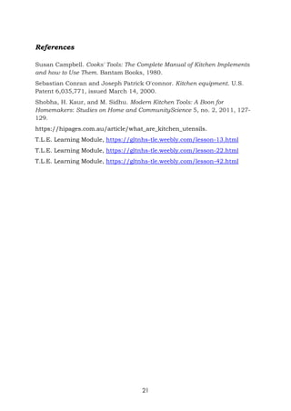 21
References
Susan Campbell. Cooks' Tools: The Complete Manual of Kitchen Implements
and how to Use Them. Bantam Books, 1980.
Sebastian Conran and Joseph Patrick O'connor. Kitchen equipment. U.S.
Patent 6,035,771, issued March 14, 2000.
Shobha, H. Kaur, and M. Sidhu. Modern Kitchen Tools: A Boon for
Homemakers: Studies on Home and CommunityScience 5, no. 2, 2011, 127-
129.
https://hipages.com.au/article/what_are_kitchen_utensils.
T.L.E. Learning Module, https://gltnhs-tle.weebly.com/lesson-13.html
T.L.E. Learning Module, https://gltnhs-tle.weebly.com/lesson-22.html
T.L.E. Learning Module, https://gltnhs-tle.weebly.com/lesson-42.html
 