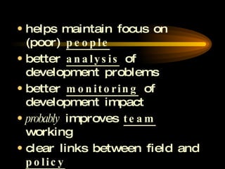 helps maintain focus on (poor)  people better  analysis  of development problems better  monitoring  of development impact probably  improves  team  working clear links between field and  policy 